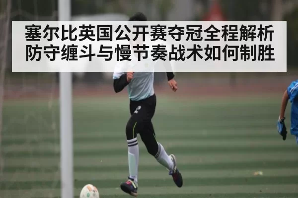 塞尔比英国公开赛夺冠全程解析防守缠斗与慢节奏战术如何制胜